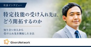 社長インタビュー「特定技能の受け入れ先は、どう開拓するのか」知り合い0人から受け入れ先を開拓した方法。株式会社GiversNetwork